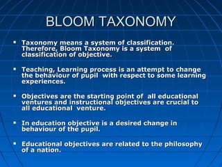 BLOOM TAXONOMYBLOOM TAXONOMY
 Taxonomy means a system of classification.Taxonomy means a system of classification.
Therefore, Bloom Taxonomy is a system ofTherefore, Bloom Taxonomy is a system of
classification of objective.classification of objective.
 Teaching, Learning process is an attempt to changeTeaching, Learning process is an attempt to change
the behaviour of pupil with respect to some learningthe behaviour of pupil with respect to some learning
experiences.experiences.
 Objectives are the starting point of all educationalObjectives are the starting point of all educational
ventures and instructional objectives are crucial toventures and instructional objectives are crucial to
all educational venture.all educational venture.
 In education objective is a desired change inIn education objective is a desired change in
behaviour of the pupil.behaviour of the pupil.
 Educational objectives are related to the philosophyEducational objectives are related to the philosophy
of a nation.of a nation.
 