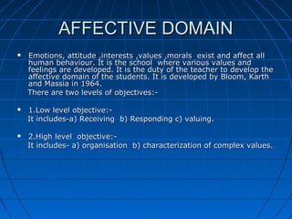 AFFECTIVE DOMAINAFFECTIVE DOMAIN
 Emotions, attitude ,interests ,values ,morals exist and affect allEmotions, attitude ,interests ,values ,morals exist and affect all
human behaviour. It is the school where various values andhuman behaviour. It is the school where various values and
feelings are developed. It is the duty of the teacher to develop thefeelings are developed. It is the duty of the teacher to develop the
affective domain of the students. It is developed by Bloom, Karthaffective domain of the students. It is developed by Bloom, Karth
and Massia in 1964.and Massia in 1964.
There are two levels of objectives:-There are two levels of objectives:-
 1.Low level objective:-1.Low level objective:-
It includes-a) Receiving b) Responding c) valuing.It includes-a) Receiving b) Responding c) valuing.
 2.High level objective:-2.High level objective:-
It includes- a) organisation b) characterization of complex values.It includes- a) organisation b) characterization of complex values.
 