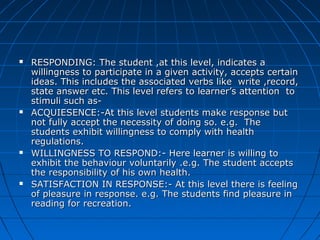  RESPONDING: The student ,at this level, indicates aRESPONDING: The student ,at this level, indicates a
willingness to participate in a given activity, accepts certainwillingness to participate in a given activity, accepts certain
ideas. This includes the associated verbs like write ,record,ideas. This includes the associated verbs like write ,record,
state answer etc. This level refers to learner’s attention tostate answer etc. This level refers to learner’s attention to
stimuli such as-stimuli such as-
 ACQUIESENCE:-At this level students make response butACQUIESENCE:-At this level students make response but
not fully accept the necessity of doing so. e.g. Thenot fully accept the necessity of doing so. e.g. The
students exhibit willingness to comply with healthstudents exhibit willingness to comply with health
regulations.regulations.
 WILLINGNESS TO RESPOND:- Here learner is willing toWILLINGNESS TO RESPOND:- Here learner is willing to
exhibit the behaviour voluntarily .e.g. The student acceptsexhibit the behaviour voluntarily .e.g. The student accepts
the responsibility of his own health.the responsibility of his own health.
 SATISFACTION IN RESPONSE:- At this level there is feelingSATISFACTION IN RESPONSE:- At this level there is feeling
of pleasure in response. e.g. The students find pleasure inof pleasure in response. e.g. The students find pleasure in
reading for recreation.reading for recreation.
 