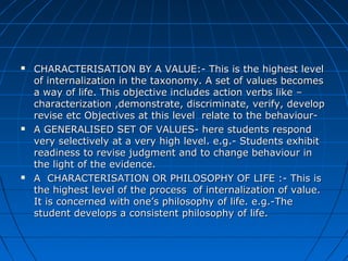  CHARACTERISATION BY A VALUE:- This is the highest levelCHARACTERISATION BY A VALUE:- This is the highest level
of internalization in the taxonomy. A set of values becomesof internalization in the taxonomy. A set of values becomes
a way of life. This objective includes action verbs like –a way of life. This objective includes action verbs like –
characterization ,demonstrate, discriminate, verify, developcharacterization ,demonstrate, discriminate, verify, develop
revise etc Objectives at this level relate to the behaviour-revise etc Objectives at this level relate to the behaviour-
 A GENERALISED SET OF VALUES- here students respondA GENERALISED SET OF VALUES- here students respond
very selectively at a very high level. e.g.- Students exhibitvery selectively at a very high level. e.g.- Students exhibit
readiness to revise judgment and to change behaviour inreadiness to revise judgment and to change behaviour in
the light of the evidence.the light of the evidence.
 A CHARACTERISATION OR PHILOSOPHY OF LIFE :- This isA CHARACTERISATION OR PHILOSOPHY OF LIFE :- This is
the highest level of the process of internalization of value.the highest level of the process of internalization of value.
It is concerned with one’s philosophy of life. e.g.-TheIt is concerned with one’s philosophy of life. e.g.-The
student develops a consistent philosophy of life.student develops a consistent philosophy of life.
 