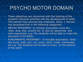PSYCHO MOTOR DOMAINPSYCHO MOTOR DOMAIN
• These objectives are concerned with the training of theThese objectives are concerned with the training of the
students’ physical activities and the development of skills.students’ physical activities and the development of skills.
This domain has received less emphasis. Anita. J .HarrowThis domain has received less emphasis. Anita. J .Harrow
has developed this in the following categories:-has developed this in the following categories:-
• REFLEX MOVEMENT- It includes associated verbs likeREFLEX MOVEMENT- It includes associated verbs like
relax, stop, bite, stretch etc. It may be segmental andrelax, stop, bite, stretch etc. It may be segmental and
inter-segmental. e.g.-The students will be able to make theinter-segmental. e.g.-The students will be able to make the
structure of the Earth.structure of the Earth.
• FUNDAMENTAL MOVEMENT:- It includes associated verbsFUNDAMENTAL MOVEMENT:- It includes associated verbs
like jump, walk, pull ,run, push, catch ,creep ,manipulatelike jump, walk, pull ,run, push, catch ,creep ,manipulate
etc e.g. The students will be able to move on the exterioretc e.g. The students will be able to move on the exterior
of the earth.of the earth.
 