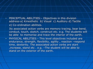 • PERCEPTUAL ABILITIES:- Objectives in this divisionPERCEPTUAL ABILITIES:- Objectives in this division
address-a) Kinesthetic b) Visual c) Auditory d) Tactileaddress-a) Kinesthetic b) Visual c) Auditory d) Tactile
e) Co-ordination abilities.e) Co-ordination abilities.
Its associated action verbs are memory tracing, bear bend,Its associated action verbs are memory tracing, bear bend,
conduct, touch, sketch, construct etc. e.g. The students willconduct, touch, sketch, construct etc. e.g. The students will
be able to memorise and trace the interior of the earth.be able to memorise and trace the interior of the earth.
• PHYSICAL ABILITIES:- This level objectives included arePHYSICAL ABILITIES:- This level objectives included are
endurance, strength, flexibility, agility , reaction –respondendurance, strength, flexibility, agility , reaction –respond
time, dexterity. The associated action verbs are starttime, dexterity. The associated action verbs are start
,increase, stand etc . e.g. –The student will be able to,increase, stand etc . e.g. –The student will be able to
stand on the exterior of the earth.stand on the exterior of the earth.
 