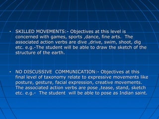 • SKILLED MOVEMENTS:- Objectives at this level isSKILLED MOVEMENTS:- Objectives at this level is
concerned with games, sports ,dance, fine arts. Theconcerned with games, sports ,dance, fine arts. The
associated action verbs are dive ,drive, swim, shoot, digassociated action verbs are dive ,drive, swim, shoot, dig
etc. e.g.-The student will be able to draw the sketch of theetc. e.g.-The student will be able to draw the sketch of the
structure of the earth.structure of the earth.
• NO DISCUSSIVE COMMUNICATION:- Objectives at thisNO DISCUSSIVE COMMUNICATION:- Objectives at this
final level of taxonomy relate to expressive movements likefinal level of taxonomy relate to expressive movements like
posture, gesture, facial expression, creative movements.posture, gesture, facial expression, creative movements.
The associated action verbs are pose ,tease, stand, sketchThe associated action verbs are pose ,tease, stand, sketch
etc. e.g.- The student will be able to pose as Indian saint.etc. e.g.- The student will be able to pose as Indian saint.
 