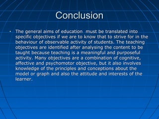 ConclusionConclusion
• The general aims of education must be translated intoThe general aims of education must be translated into
specific objectives if we are to know that to strive for in thespecific objectives if we are to know that to strive for in the
behaviour of observable activity of students. The teachingbehaviour of observable activity of students. The teaching
objectives are identified after analysing the content to beobjectives are identified after analysing the content to be
taught because teaching is a meaningful and purposefultaught because teaching is a meaningful and purposeful
activity. Many objectives are a combination of cognitive,activity. Many objectives are a combination of cognitive,
affective and psychomotor objective, but it also involvesaffective and psychomotor objective, but it also involves
knowledge of the principles and conceptions about theknowledge of the principles and conceptions about the
model or graph and also the attitude and interests of themodel or graph and also the attitude and interests of the
learner.learner.
 