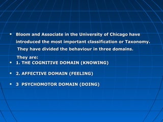 Bloom and Associate in the University of Chicago haveBloom and Associate in the University of Chicago have
introduced the most important classification or Taxonomy.introduced the most important classification or Taxonomy.
They have divided the behaviour in three domains.They have divided the behaviour in three domains.
They are:They are:
 1. THE COGNITIVE DOMAIN (KNOWING)1. THE COGNITIVE DOMAIN (KNOWING)
 2. AFFECTIVE DOMAIN (FEELING)2. AFFECTIVE DOMAIN (FEELING)
 3 PSYCHOMOTOR DOMAIN (DOING)3 PSYCHOMOTOR DOMAIN (DOING)
 