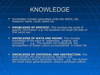 KNOWLEDGEKNOWLEDGE
 Knowledge includes associated verbs like define, list,Knowledge includes associated verbs like define, list,
measure, name, recall, select etc.measure, name, recall, select etc.
 KNOWLEDGE OF SPECIFICKNOWLEDGE OF SPECIFIC: This involves the recall of: This involves the recall of
specific information .e.g. the students will recall the date ofspecific information .e.g. the students will recall the date of
first world war.first world war.
 KNOWLEDGE OF WAYS AND MEANSKNOWLEDGE OF WAYS AND MEANS: This includes: This includes
knowledge of the ways of organising, judging andknowledge of the ways of organising, judging and
criticising. e.g. The student will understand thecriticising. e.g. The student will understand the
development of Indian culture as exemplified in Indian life.development of Indian culture as exemplified in Indian life.
 KNOWLEDGE OF UNIVERSAL AND ABSTRACTION:KNOWLEDGE OF UNIVERSAL AND ABSTRACTION: ThisThis
level includes the large structures ,theories andlevel includes the large structures ,theories and
generalisations which dominate the field. e.g.generalisations which dominate the field. e.g. The studentThe student
will recall major generalisations about a particular culture .will recall major generalisations about a particular culture .
 