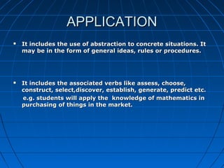 APPLICATIONAPPLICATION
 It includes the use of abstraction to concrete situations. ItIt includes the use of abstraction to concrete situations. It
may be in the form of general ideas, rules or procedures.may be in the form of general ideas, rules or procedures.
 It includes the associated verbs like assess, choose,It includes the associated verbs like assess, choose,
construct, select,discover, establish, generate, predict etc.construct, select,discover, establish, generate, predict etc.
e.g. students will apply the knowledge of mathematics ine.g. students will apply the knowledge of mathematics in
purchasing of things in the market.purchasing of things in the market.
 