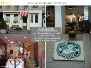 Local    Rise of small urban factories




                     Urban factories:
                 - love for craftsmanship
            - joy of making better products
                     - small local scale
            - use best, organic ingredients
                - result is a great product




                                              23
2010 ?
 