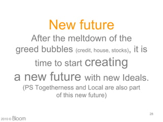 New future
            After the meltdown of the
         greed bubbles (credit, house, stocks), it is
               time to start creating
         a new future with new Ideals.
           (PS Togetherness and Local are also part
                     of this new future)

                                                        28
2010 ?
 