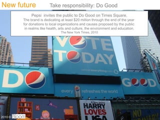 New future                Take responsibility: Do Good
              Pepsi invites the public to Do Good on Times Square.
         The brand is dedicating at least $20 million through the end of the year
         for donations to local organizations and causes proposed by the public
          in realms like health, arts and culture, the environment and education.
                                 The New York Times, 2010




                                                                                    33
2010 ?
 