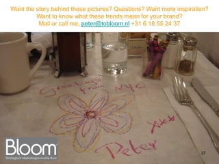 Want the story behind these pictures? Questions? Want more inspiration?
         Want to know what these trends mean for your brand?
          Mail or call me, peter@tobloom.nl +31 6 18 55 24 37




                                                                    37
 