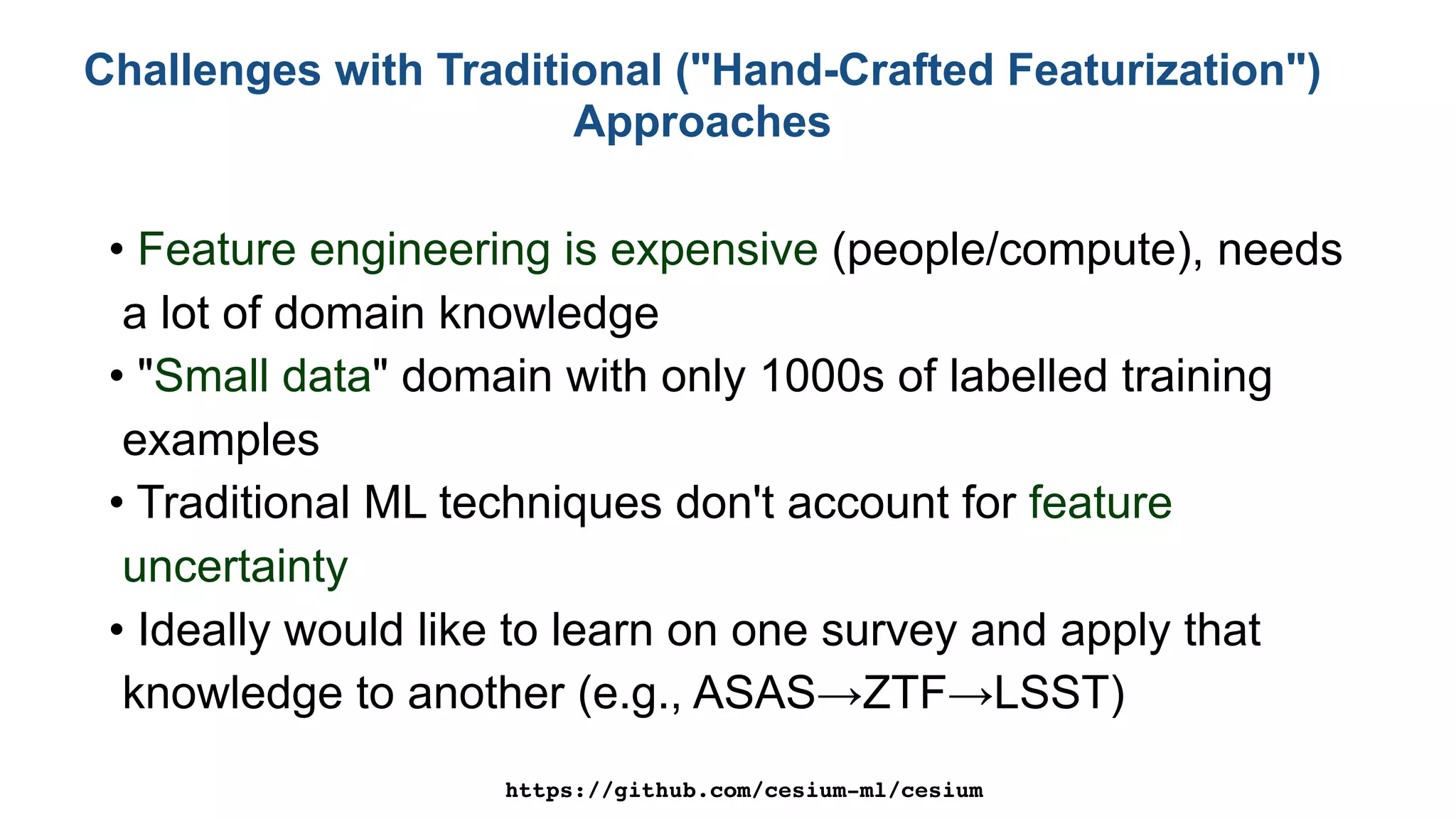 Challenges with Traditional ("Hand-Crafted Featurization")
Approaches
• Feature engineering is expensive (people/compute), needs
a lot of domain knowledge
• "Small data" domain with only 1000s of labelled training
examples
• Traditional ML techniques don't account for feature
uncertainty
• Ideally would like to learn on one survey and apply that
knowledge to another (e.g., ASAS→ZTF→LSST)
https://github.com/cesium-ml/cesium
 