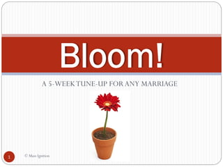 Bloom!
              A 5-WEEK TUNE-UP FOR ANY MARRIAGE




1   © Mass Ignition
 