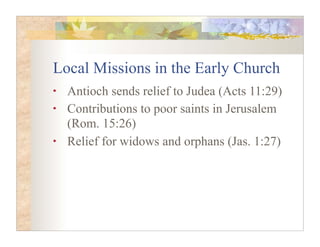 Local Missions in the Early Church
•   Antioch sends relief to Judea (Acts 11:29)
•   Contributions to poor saints in Jerusalem
    (Rom. 15:26)
•   Relief for widows and orphans (Jas. 1:27)
 