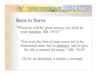 Born to Serve
“Whoever will be great among you shall be
  your minister. Mk. 10:43”

  “For even the Son of man came not to be
  ministered unto, but to minister, and to give
    his life a ransom for many.” Mk. 10:45

   (To be an attendant, a waiter, a servant)
 