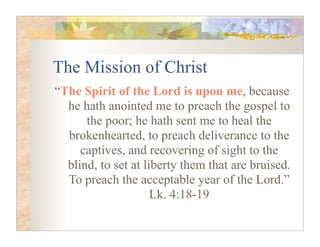 The Mission of Christ
“The Spirit of the Lord is upon me, because
  he hath anointed me to preach the gospel to
      the poor; he hath sent me to heal the
  brokenhearted, to preach deliverance to the
     captives, and recovering of sight to the
  blind, to set at liberty them that are bruised.
  To preach the acceptable year of the Lord.”
                     Lk. 4:18-19
 