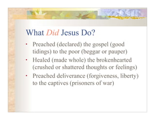 What Did Jesus Do?
•   Preached (declared) the gospel (good
    tidings) to the poor (beggar or pauper)
•   Healed (made whole) the brokenhearted
    (crushed or shattered thoughts or feelings)
•   Preached deliverance (forgiveness, liberty)
    to the captives (prisoners of war)
 