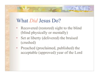 What Did Jesus Do?
•   Recovered (restored) sight to the blind
    (blind physically or mentally)
•   Set at liberty (delivered) the bruised
    (crushed)
•   Preached (proclaimed, published) the
    acceptable (approved) year of the Lord
 