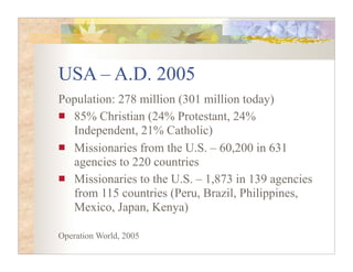 USA – A.D. 2005
Population: 278 million (301 million today)
  85% Christian (24% Protestant, 24%
  Independent, 21% Catholic)
  Missionaries from the U.S. – 60,200 in 631
  agencies to 220 countries
  Missionaries to the U.S. – 1,873 in 139 agencies
  from 115 countries (Peru, Brazil, Philippines,
  Mexico, Japan, Kenya)

Operation World, 2005
 