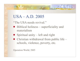 USA – A.D. 2005
“The USA needs revival.”
  Biblical holiness – superficiality and
  materialism
  Spiritual unity – left and right
  Christian withdrawal from public life –
  schools, violence, poverty, etc.

Operation World, 2005
 