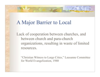 A Major Barrier to Local

Lack of cooperation between churches, and
  between church and para-church
  organizations, resulting in waste of limited
  resources.

  “Christian Witness to Large Cities,” Lausanne Committee
  for World Evangelization, 1980
 
