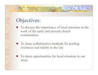Objectives:
 To discuss the importance of local missions in the
 work of the early and present church
 communities

 To share collaborative methods for pooling
 resources and talents in the city

 To share opportunities for local missions in our
 areas
 