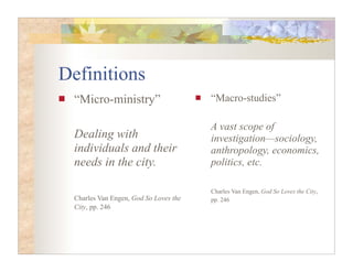 Definitions
 “Micro-ministry”                      “Macro-studies”

                                       A vast scope of
 Dealing with                          investigation—sociology,
 individuals and their                 anthropology, economics,
 needs in the city.                    politics, etc.

                                       Charles Van Engen, God So Loves the City,
 Charles Van Engen, God So Loves the   pp. 246
 City, pp. 246
 