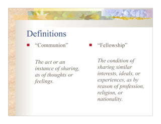 Definitions
  “Communion”            “Fellowship”


  The act or an          The condition of
  instance of sharing,   sharing similar
  as of thoughts or      interests, ideals, or
  feelings.              experiences, as by
                         reason of profession,
                         religion, or
                         nationality.
 