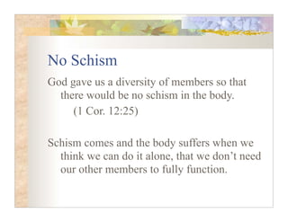 No Schism
God gave us a diversity of members so that
  there would be no schism in the body.
     (1 Cor. 12:25)

Schism comes and the body suffers when we
  think we can do it alone, that we don’t need
  our other members to fully function.
 