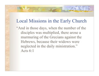 Local Missions in the Early Church
“And in those days, when the number of the
  disciples was multiplied, there arose a
  murmuring of the Grecians against the
  Hebrews, because their widows were
  neglected in the daily ministration.”
  Acts 6:1
 