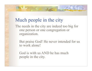 Much people in the city
The needs in the city are indeed too big for
  one person or one congregation or
  organization.

  But praise God! He never intended for us
  to work alone!

  God is with us AND he has much
  people in the city.
 