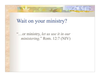Wait on your ministry?

“…or ministry, let us use it in our
  ministering.” Rom. 12:7 (NIV)
 