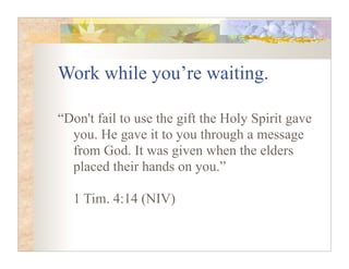Work while you’re waiting.

“Don't fail to use the gift the Holy Spirit gave
  you. He gave it to you through a message
  from God. It was given when the elders
  placed their hands on you.”

  1 Tim. 4:14 (NIV)
 