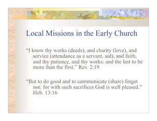 Local Missions in the Early Church

“I know thy works (deeds), and charity (love), and
    service (attendance as a servant, aid), and faith,
    and thy patience, and thy works: and the last to be
    more than the first.” Rev. 2:19

“But to do good and to communicate (share) forget
  not: for with such sacrifices God is well pleased.”
  Heb. 13:16
 