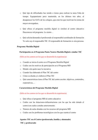 o Qué tipo de dificultades has tenido o tienes para realizar tu tarea Falta de
tiempo. Equipamiento poco mantenido, en los últimos tres años, al
desaparecer los SATs de los colegios, que eran los que resolvian los temas de
mayor envergadura.
o Qué ofrece el programa mochila digital (o similar) al centro educativo
Desconozco tal programa. Lo siento…
o Qué solicita/demanda el profesorado al responsable/coordinador de formación
Yo solo soy el responsable TIC. El responsable de formación es otra persona.
Programa Mochila Digital
Participación en el Programa Punto Neutro-Mochila Digital o similar TIC
(Sólo en los centros en los que se desarrolla la experiencia)
o Cuando se inicia el centro en el Programa Mochila Digital
o Cuáles son los motivos de participación en el Programa MD
o Dónde o de quién nace la iniciativa
o Cuando fue elaborado el Plan TIC del centro
o Cómo se diseña y/o elabora el Plan TIC
o Qué características tiene el Plan TIC del centro escolar: objetivos, contenidos,
expectativas,…
Características del Programa Mochila Digital
(Sólo en los centros en los que se desarrolla la experiencia)
o Qué ofrece el programa MD al centro educativo
o Cuáles son las dotaciones-infraestructuras con las que ha sido dotado el
centro/con cuáles contaba anteriormente.
o Número de aulas dotadas con los recursos del programa MD
o Cuáles son los problemas tecnológicos con los que cuenta el centro
Agentes TIC en el Centro (profesorado, familia y alumnado)
TIC y profesorado
 