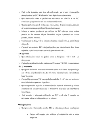 o Cuál es la formación que tiene el profesorado en el uso e integración
pedagógica de las TIC Nivel medio, pues depende de cada persona
o Qué necesidades tiene el profesorado del centro en relación a las TIC
Formación y alguien que esté ahí cuando sea necesario.
o Quiénes participan en él: profesores, cursos, áreas de conocimiento, número
de horas/semana que se utilizan No sabría contestar
o Indagar si existen profesores que utilizan las TIC más que otros: cuáles
podrían ser las razones Mayor formación, mayor experiencia en cursos
pasados, interés personal.
o Cuentan con un blog, web o similar del centro educativo Sí, el centro tiene
sitio web.
o Con qué herramientas TIC trabaja el profesorado habitualmente Los libros
digitales, el procesador de textos Word, powerpoints, etc…
TIC y padres
o Qué información tienen los padres sobre el Programa TIC / MD Lo
desconozco
o Cuál es la participación de los padres en el Programa TIC/ MD Lo desconozco
TIC y alumnado
o Qué grado de interés muestra el alumnado en las actividades de aprendizaje
con TIC Un nivel de interés alto. Es otra forma más interesante y divertida de
hacer las cosas.
o Con qué herramientas TIC trabaja el alumnado En 5º y 6º, con sus netbooks,
cuando lo estima oportuno el profesor.
o Qué competencias digitales e informacionales tiene el alumnado y cuál/es
desarrolla con las actividades que se promueven en el aula La competencia
tecnológica.
o Qué aprende el alumnado utilizando las TIC en el aula A manejar un
ordenador, a buscar información por sí mismos.
Otros proyectos
o Qué proyectos relacionados con las TIC se están desarrollando en el centro
 Existen dificultades para elaborar y/o desarrollar este o estos
proyectos
 