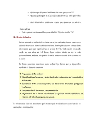  Quiénes participan en la elaboración estos proyectos TIC
 Quiénes participan en la ejecución/desarrollo de estos proyectos
 Qué dificultades/ problemas existen para ponerlos en práctica
Expectativas
o Qué expectativas tienes del Programa Mochila Digital o similar TIC
II - Relatos de la clase
En este apartado se incluirán dos relatos narrativos realizados durante las sesiones
de clase observadas. Se realizarán dos sesiones de recogida de datos a través de la
observación que sean significativas en el uso de TIC. Cada sesión observada
puede ser una clase de 1-2 horas. Estos relatos habrán de ser lo más
pormenorizados posibles, recogiendo el mayor número de datos de lo ocurrido en
la clase.
En líneas generales, sugerimos, para unificar los diarios que se desarrollen
siguiendo el siguiente esquema:
ESQUEMA
1. Preparación de las sesiones
2. Identificación del momento y de los implicados en la sesión, así como el objeto
de la misma.
3. Descripción de los sucesos respecto a las dimensiones de análisis que figuran
en el anexo.
4. Interpretación de los sucesos y argumentación
5. Impresiones de la sesión desarrollada (Se pueden incluir referencias en
relación a lo planificado para esa sesión).
Se recomienda crear un documento para la recogida de información como el que se
acompaña a continuación.
 