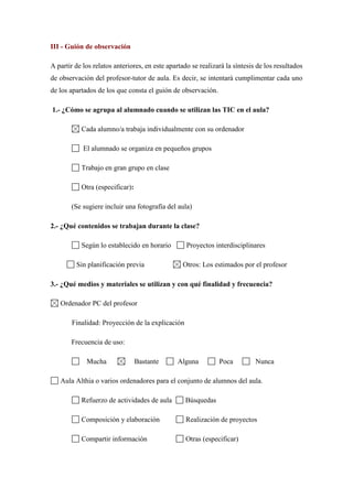 III - Guión de observación
A partir de los relatos anteriores, en este apartado se realizará la síntesis de los resultados
de observación del profesor-tutor de aula. Es decir, se intentará cumplimentar cada uno
de los apartados de los que consta el guión de observación.
1.- ¿Cómo se agrupa al alumnado cuando se utilizan las TIC en el aula?
Cada alumno/a trabaja individualmente con su ordenador
El alumnado se organiza en pequeños grupos
Trabajo en gran grupo en clase
Otra (especificar):
(Se sugiere incluir una fotografía del aula)
2.- ¿Qué contenidos se trabajan durante la clase?
Según lo establecido en horario Proyectos interdisciplinares
Sin planificación previa Otros: Los estimados por el profesor
3.- ¿Qué medios y materiales se utilizan y con qué finalidad y frecuencia?
Ordenador PC del profesor
Finalidad: Proyección de la explicación
Frecuencia de uso:
Mucha Bastante Alguna Poca Nunca
Aula Althia o varios ordenadores para el conjunto de alumnos del aula.
Refuerzo de actividades de aula Búsquedas
Composición y elaboración Realización de proyectos
Compartir información Otras (especificar)
 
