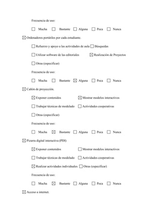 Frecuencia de uso:
Mucha Bastante Alguna Poca Nunca
Ordenadores portátiles por cada estudiante.
Refuerzo y apoyo a las actividades de aula Búsquedas
Utilizar software de las editoriales Realización de Proyectos
Otras (especificar)
Frecuencia de uso:
Mucha Bastante Alguna Poca Nunca
Cañón de proyección.
Exponer contenidos Mostrar modelos interactivos
Trabajar técnicas de modelado Actividades cooperativas
Otras (especificar)
Frecuencia de uso:
Mucha Bastante Alguna Poca Nunca
Pizarra digital interactiva (PDI)
Exponer contenidos Mostrar modelos interactivos
Trabajar técnicas de modelado Actividades cooperativas
Realizar actividades individuales Otras (especificar)
Frecuencia de uso:
Mucha Bastante Alguna Poca Nunca
Acceso a internet.
 