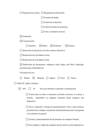 Preparación de clases: Búsqueda de información.
Consulta de dudas.
Control de evaluación.
Control de faltas de asistencia.
Crear y compartir recursos.
Formación.
Comunicación:
Alumnos Padres Profesores Entorno.
Interacción en proyectos con otros centros educativos.
Realización de actividades on line
Realización de actividades of line.
Publicación de documentos: webquest, wikis, blogs, sitio Web, videoclips,
presentaciones multimedia etc.
Frecuencia de uso:
Mucha Bastante Alguna Poca Nunca
Tablet PC, Ipad o similares.
NO SI (En caso afirmativo responde a continuación)
Tomar notas en clases o reuniones, enviarlas a terceros si se desea, y
tenerlas disponibles en cualquier momento desde cualquier otro
dispositivo.
Envío, recepción y entrega de documentación. Casos, notas técnicas,
presentaciones, trabajos, circulación de documentación entre el programa
y los alumnos en general.
Lectura y almacenamiento de documentos en cualquier formato.
Envío rápido y simple de cualquier tipo de archivos entre dispositivos.
 