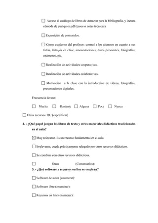 Acceso al catálogo de libros de Amazon para la bibliografía, y lectura
cómoda de cualquier pdf (casos o notas técnicas)
Exposición de contenidos.
Como cuaderno del profesor: control a los alumnos en cuanto a sus
faltas, trabajos en clase, amonestaciones, datos personales, fotografías,
exámenes, etc.
Realización de actividades cooperativas.
Realización de actividades colaborativas.
Motivación a la clase con la introducción de vídeos, fotografías,
presentaciones digitales.
Frecuencia de uso:
Mucha Bastante Alguna Poca Nunca
Otros recursos TIC (especificar)
4. - ¿Qué papel juegan los libros de texto y otros materiales didácticos tradicionales
en el aula?
Muy relevante. Es un recurso fundamental en el aula
Irrelevante, queda prácticamente relegado por otros recursos didácticos.
Se combina con otros recursos didácticos.
Otros (Comentarios):
5. - ¿Qué software y recursos on line se emplean?
Software de autor (enumerar):
Software libre (enumerar):
Recursos on line (enumerar):
 