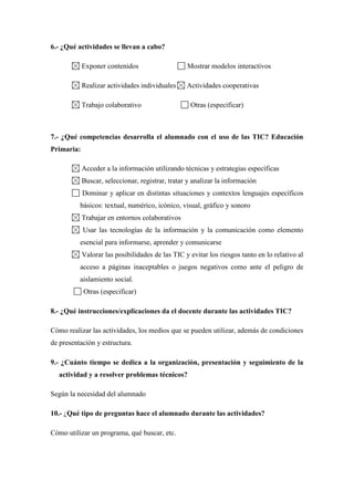 6.- ¿Qué actividades se llevan a cabo?
Exponer contenidos Mostrar modelos interactivos
Realizar actividades individuales Actividades cooperativas
Trabajo colaborativo Otras (especificar)
7.- ¿Qué competencias desarrolla el alumnado con el uso de las TIC? Educación
Primaria:
Acceder a la información utilizando técnicas y estrategias específicas
Buscar, seleccionar, registrar, tratar y analizar la información
Dominar y aplicar en distintas situaciones y contextos lenguajes específicos
básicos: textual, numérico, icónico, visual, gráfico y sonoro
Trabajar en entornos colaborativos
Usar las tecnologías de la información y la comunicación como elemento
esencial para informarse, aprender y comunicarse
Valorar las posibilidades de las TIC y evitar los riesgos tanto en lo relativo al
acceso a páginas inaceptables o juegos negativos como ante el peligro de
aislamiento social.
Otras (especificar)
8.- ¿Qué instrucciones/explicaciones da el docente durante las actividades TIC?
Cómo realizar las actividades, los medios que se pueden utilizar, además de condiciones
de presentación y estructura.
9.- ¿Cuánto tiempo se dedica a la organización, presentación y seguimiento de la
actividad y a resolver problemas técnicos?
Según la necesidad del alumnado
10.- ¿Qué tipo de preguntas hace el alumnado durante las actividades?
Cómo utilizar un programa, qué buscar, etc.
 