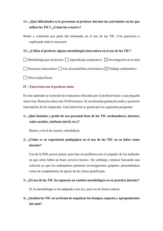 11.- ¿Qué dificultades se le presentan al profesor durante las actividades en las que
utiliza las TIC?, ¿Cómo las resuelve?
Ruido y confusión por parte del alumnado en el uso de las TIC. Con paciencia y
explicando todo lo necesario
12.- ¿Utiliza el profesor alguna metodología innovadora en el uso de las TIC?
Metodología por proyectos Aprendizaje cooperativo Investigación en el aula
Proyectos intercentros Uso de portafolios electrónicos Trabajo colaborativo
Otras (especificar)
IV - Entrevista con el profesor-tutor
En éste apartado se incluirán las respuestas ofrecidas por el profesor-tutor a una pequeña
entrevista. Duración entrevista 30-60 minutos. Se recomienda grabación audio y posterior
trascripción de las respuestas. Esta entrevista se guiará por las siguientes preguntas:
1.- ¿Qué dominio y grado de uso personal tiene de las TIC (ordenadores, internet,
redes sociales, telefonía móvil, etc.)?
Bueno, a nivel de usuario, autodidacta.
2.- ¿Cómo es su experiencia pedagógica en el uso de las TIC en su labor como
docente?
Uso de la PDI, power points, pero hay un problema con el cargador de los netbooks
ya que antes había un buen servicio técnico. Sin embargo, estamos buscando una
solución ya que los ordenadores permiten investigaciones grupales, presentándose
como un complemento de apoyo de las clases gratificante.
3.- ¿El uso de las TIC ha supuesto un cambio metodológico en su práctica docente?
Sí, la metodología se ha adaptado a las tics, pero no de forma radical.
4.- ¿Inciden las TIC en su forma de organizar los tiempos, espacios y agrupamientos
del aula?
 
