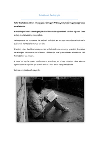 Práctica de Pedagogía
Taller de alfabetización en el lenguaje de la imagen: Análisis y lectura de imágenes aportadas
por el alumno.
El alumno presentará una imagen personal comentada siguiendo los criterios seguidos tanto
a nivel denotativo como connotativo.
La imagen que voy a comentar fue realizada en Toledo, en una zona tranquila que inspirara lo
que quiero manifestar e insinuar con ella.
El análisis estará dividido en dos partes: por un lado podremos encontrar un análisis denotativo
de la imagen, y a continuación un análisis connotativo, en el que comentaré mi intención y mi
forma de leer una imagen.
A pesar de que la imagen pueda parecer sencilla en un primer momento, tiene algunos
significados que explicaré que puedan ayudar a verla desde otro punto de vista.
La imagen realizada es la siguiente:
 