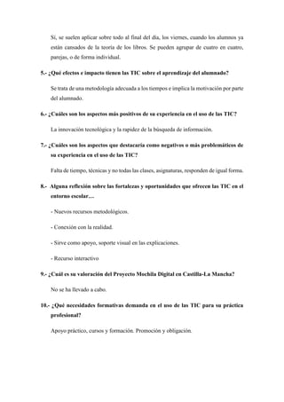 Sí, se suelen aplicar sobre todo al final del día, los viernes, cuando los alumnos ya
están cansados de la teoría de los libros. Se pueden agrupar de cuatro en cuatro,
parejas, o de forma individual.
5.- ¿Qué efectos e impacto tienen las TIC sobre el aprendizaje del alumnado?
Se trata de una metodología adecuada a los tiempos e implica la motivación por parte
del alumnado.
6.- ¿Cuáles son los aspectos más positivos de su experiencia en el uso de las TIC?
La innovación tecnológica y la rapidez de la búsqueda de información.
7.- ¿Cuáles son los aspectos que destacaría como negativos o más problemáticos de
su experiencia en el uso de las TIC?
Falta de tiempo, técnicas y no todas las clases, asignaturas, responden de igual forma.
8.- Alguna reflexión sobre las fortalezas y oportunidades que ofrecen las TIC en el
entorno escolar…
- Nuevos recursos metodológicos.
- Conexión con la realidad.
- Sirve como apoyo, soporte visual en las explicaciones.
- Recurso interactivo
9.- ¿Cuál es su valoración del Proyecto Mochila Digital en Castilla-La Mancha?
No se ha llevado a cabo.
10.- ¿Qué necesidades formativas demanda en el uso de las TIC para su práctica
profesional?
Apoyo práctico, cursos y formación. Promoción y obligación.
 