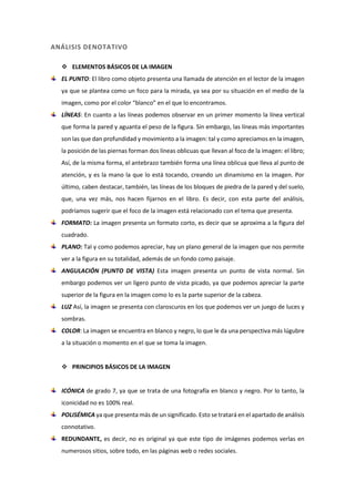 ANÁLISIS DENOTATIVO
 ELEMENTOS BÁSICOS DE LA IMAGEN
EL PUNTO: El libro como objeto presenta una llamada de atención en el lector de la imagen
ya que se plantea como un foco para la mirada, ya sea por su situación en el medio de la
imagen, como por el color “blanco” en el que lo encontramos.
LÍNEAS: En cuanto a las líneas podemos observar en un primer momento la línea vertical
que forma la pared y aguanta el peso de la figura. Sin embargo, las líneas más importantes
son las que dan profundidad y movimiento a la imagen: tal y como apreciamos en la imagen,
la posición de las piernas forman dos líneas oblicuas que llevan al foco de la imagen: el libro;
Así, de la misma forma, el antebrazo también forma una línea oblicua que lleva al punto de
atención, y es la mano la que lo está tocando, creando un dinamismo en la imagen. Por
último, caben destacar, también, las líneas de los bloques de piedra de la pared y del suelo,
que, una vez más, nos hacen fijarnos en el libro. Es decir, con esta parte del análisis,
podríamos sugerir que el foco de la imagen está relacionado con el tema que presenta.
FORMATO: La imagen presenta un formato corto, es decir que se aproxima a la figura del
cuadrado.
PLANO: Tal y como podemos apreciar, hay un plano general de la imagen que nos permite
ver a la figura en su totalidad, además de un fondo como paisaje.
ANGULACIÓN (PUNTO DE VISTA) Esta imagen presenta un punto de vista normal. Sin
embargo podemos ver un ligero punto de vista picado, ya que podemos apreciar la parte
superior de la figura en la imagen como lo es la parte superior de la cabeza.
LUZ Así, la imagen se presenta con claroscuros en los que podemos ver un juego de luces y
sombras.
COLOR: La imagen se encuentra en blanco y negro, lo que le da una perspectiva más lúgubre
a la situación o momento en el que se toma la imagen.
 PRINCIPIOS BÁSICOS DE LA IMAGEN
ICÓNICA de grado 7, ya que se trata de una fotografía en blanco y negro. Por lo tanto, la
iconicidad no es 100% real.
POLISÉMICA ya que presenta más de un significado. Esto se tratará en el apartado de análisis
connotativo.
REDUNDANTE, es decir, no es original ya que este tipo de imágenes podemos verlas en
numerosos sitios, sobre todo, en las páginas web o redes sociales.
 