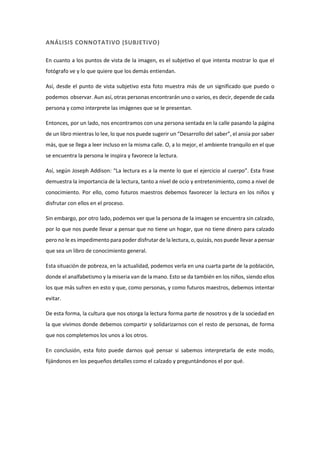 ANÁLISIS CONNOTATIVO (SUBJETIVO)
En cuanto a los puntos de vista de la imagen, es el subjetivo el que intenta mostrar lo que el
fotógrafo ve y lo que quiere que los demás entiendan.
Así, desde el punto de vista subjetivo esta foto muestra más de un significado que puedo o
podemos observar. Aun así, otras personas encontrarán uno o varios, es decir, depende de cada
persona y como interprete las imágenes que se le presentan.
Entonces, por un lado, nos encontramos con una persona sentada en la calle pasando la página
de un libro mientras lo lee, lo que nos puede sugerir un “Desarrollo del saber”, el ansia por saber
más, que se llega a leer incluso en la misma calle. O, a lo mejor, el ambiente tranquilo en el que
se encuentra la persona le inspira y favorece la lectura.
Así, según Joseph Addison: “La lectura es a la mente lo que el ejercicio al cuerpo”. Esta frase
demuestra la importancia de la lectura, tanto a nivel de ocio y entretenimiento, como a nivel de
conocimiento. Por ello, como futuros maestros debemos favorecer la lectura en los niños y
disfrutar con ellos en el proceso.
Sin embargo, por otro lado, podemos ver que la persona de la imagen se encuentra sin calzado,
por lo que nos puede llevar a pensar que no tiene un hogar, que no tiene dinero para calzado
pero no le es impedimento para poder disfrutar de la lectura, o, quizás, nos puede llevar a pensar
que sea un libro de conocimiento general.
Esta situación de pobreza, en la actualidad, podemos verla en una cuarta parte de la población,
donde el analfabetismo y la miseria van de la mano. Esto se da también en los niños, siendo ellos
los que más sufren en esto y que, como personas, y como futuros maestros, debemos intentar
evitar.
De esta forma, la cultura que nos otorga la lectura forma parte de nosotros y de la sociedad en
la que vivimos donde debemos compartir y solidarizarnos con el resto de personas, de forma
que nos completemos los unos a los otros.
En conclusión, esta foto puede darnos qué pensar si sabemos interpretarla de este modo,
fijándonos en los pequeños detalles como el calzado y preguntándonos el por qué.
 
