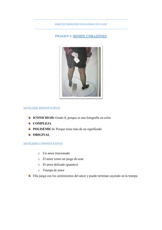 ANÁLISIS IMÁGENES REALIZADAS EN CLASE
IMAGEN 1: ROMPE CORAZONES
ANÁLISIS DENOTATIVO
ICONICIDAD: Grado 8, porque es una fotografía en color
COMPLEJA
POLISEMICA: Porque tiene más de un significado
ORIGINAL
ANÁLISIS CONNOTATIVO
o Un amor traicionado
o El amor como un juego de azar
o El amor delicado (guantes)
o Trampa de amor
Ella juega con los sentimientos del amor y puede terminar cayendo en la trampa
 
