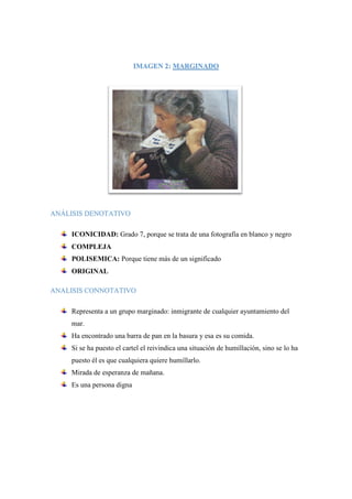 IMAGEN 2: MARGINADO
ANÁLISIS DENOTATIVO
ICONICIDAD: Grado 7, porque se trata de una fotografía en blanco y negro
COMPLEJA
POLISEMICA: Porque tiene más de un significado
ORIGINAL
ANALISIS CONNOTATIVO
Representa a un grupo marginado: inmigrante de cualquier ayuntamiento del
mar.
Ha encontrado una barra de pan en la basura y esa es su comida.
Si se ha puesto el cartel el reivindica una situación de humillación, sino se lo ha
puesto él es que cualquiera quiere humillarlo.
Mirada de esperanza de mañana.
Es una persona digna
 