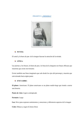 IMAGEN 3: ¿MISERIA?
PUNTO:
El cartel y la barra de pan de la imagen fuerzan la atención de la mirada.
LÍNEA:
Las piernas y los brazos, la barra de pan y la línea de la chaqueta son líneas oblicuas que
muestran que existe movimiento.
Existe también una línea imaginaria que sale desde los ojos del personaje y muestra que
está mirando hacia algún punto
ENCUADRE:
El plano: Americano. El plano americano es un plano medio-largo que tiende a narrar
una historia.
Punto de vista: Ligero contrapicado
Formato: Largo
Luz: Sirve para expresar sentimientos y emociones y diferenciar aspectos de la imagen
Color: Blanco y negro (Colores fríos)
 